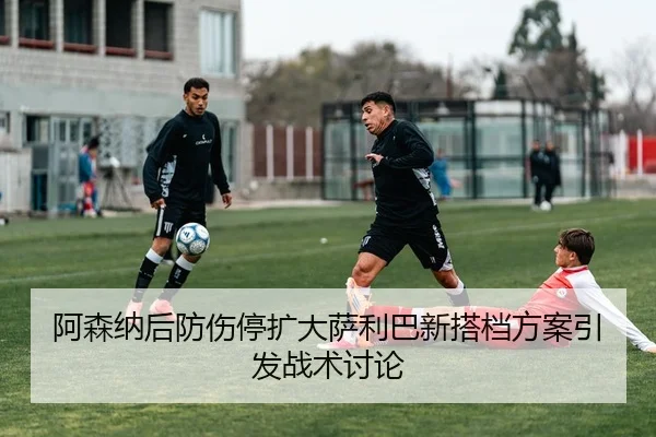阿森纳后防伤停扩大萨利巴新搭档方案引发战术讨论